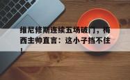 欧博官网维尼修斯连续五场破门，梅西主帅直言：这小子挡不住！的简单介绍